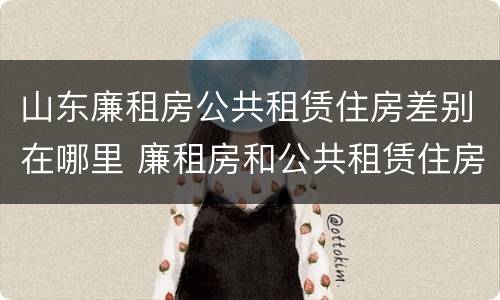 山东廉租房公共租赁住房差别在哪里 廉租房和公共租赁住房的区别
