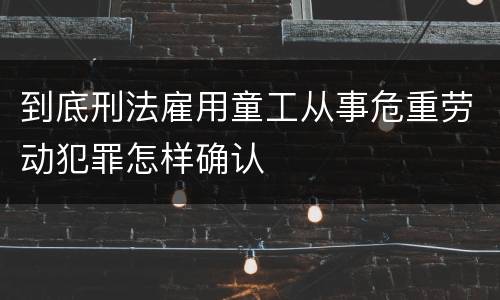到底刑法雇用童工从事危重劳动犯罪怎样确认