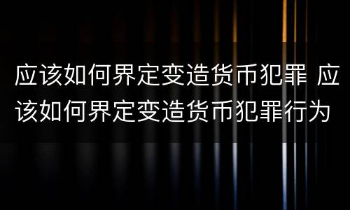 应该如何界定变造货币犯罪 应该如何界定变造货币犯罪行为
