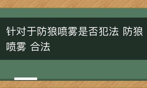 针对于防狼喷雾是否犯法 防狼喷雾 合法