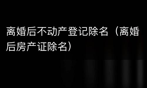 离婚后不动产登记除名（离婚后房产证除名）