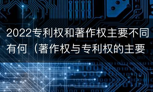 2022专利权和著作权主要不同有何（著作权与专利权的主要区别）