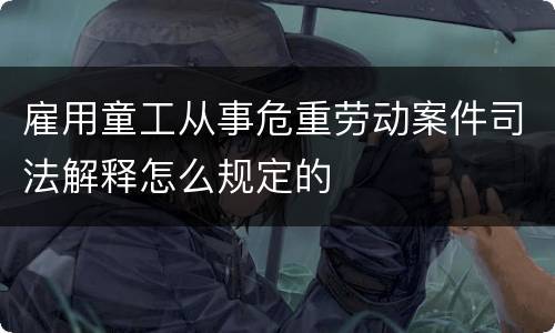 雇用童工从事危重劳动案件司法解释怎么规定的