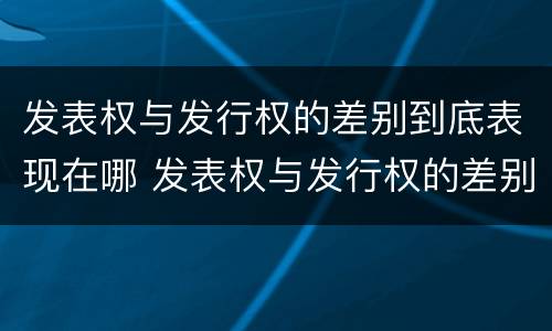 发表权与发行权的差别到底表现在哪 发表权与发行权的差别到底表现在哪些方面
