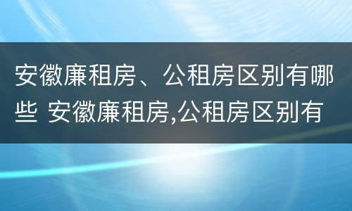 安徽廉租房、公租房区别有哪些 安徽廉租房,公租房区别有哪些地方