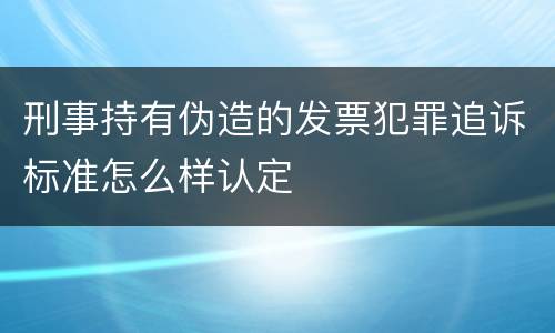 刑事持有伪造的发票犯罪追诉标准怎么样认定