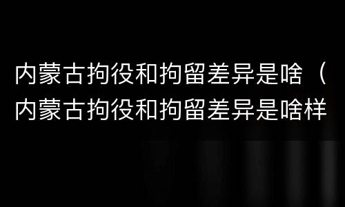 内蒙古拘役和拘留差异是啥（内蒙古拘役和拘留差异是啥样的）