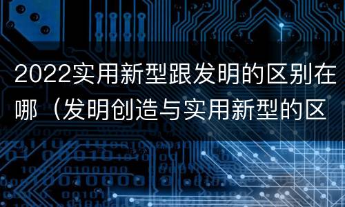 2022实用新型跟发明的区别在哪（发明创造与实用新型的区别）