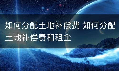 如何分配土地补偿费 如何分配土地补偿费和租金