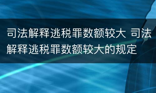 司法解释逃税罪数额较大 司法解释逃税罪数额较大的规定