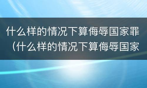 什么样的情况下算侮辱国家罪（什么样的情况下算侮辱国家罪行）