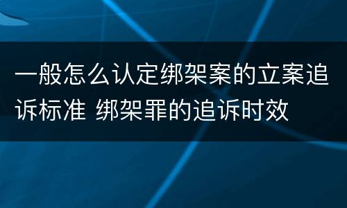 一般怎么认定绑架案的立案追诉标准 绑架罪的追诉时效