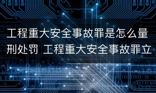 工程重大安全事故罪是怎么量刑处罚 工程重大安全事故罪立案标准