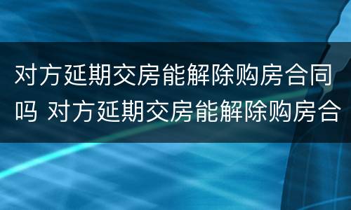 对方延期交房能解除购房合同吗 对方延期交房能解除购房合同吗