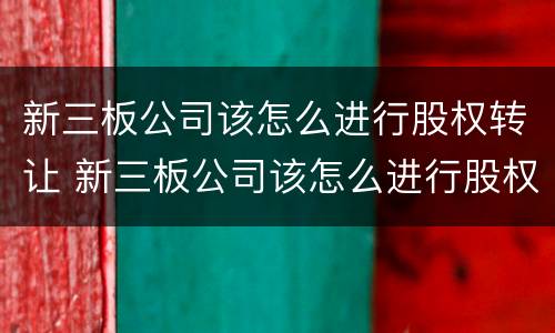 新三板公司该怎么进行股权转让 新三板公司该怎么进行股权转让交易