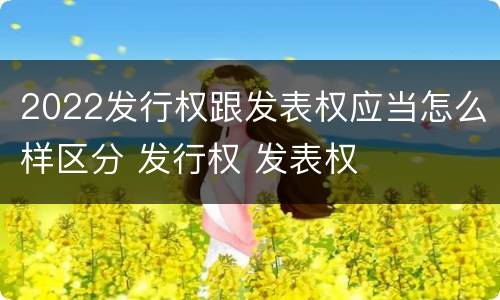 2022发行权跟发表权应当怎么样区分 发行权 发表权