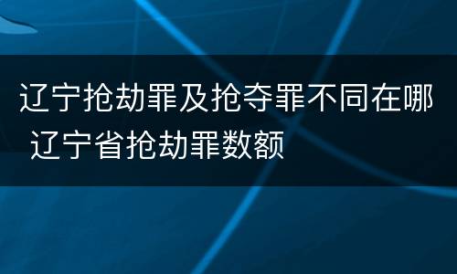 辽宁抢劫罪及抢夺罪不同在哪 辽宁省抢劫罪数额