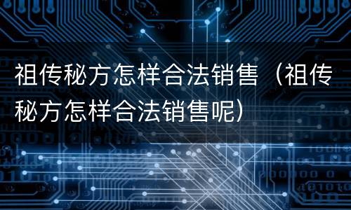 祖传秘方怎样合法销售（祖传秘方怎样合法销售呢）