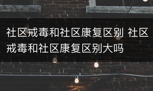 社区戒毒和社区康复区别 社区戒毒和社区康复区别大吗