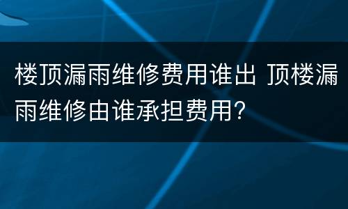 楼顶漏雨维修费用谁出 顶楼漏雨维修由谁承担费用?