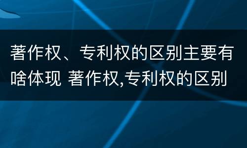 著作权、专利权的区别主要有啥体现 著作权,专利权的区别主要有啥体现
