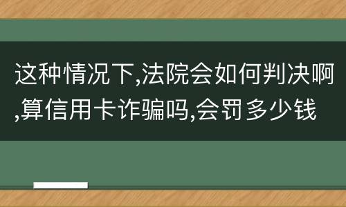 这种情况下,法院会如何判决啊,算信用卡诈骗吗,会罚多少钱呢