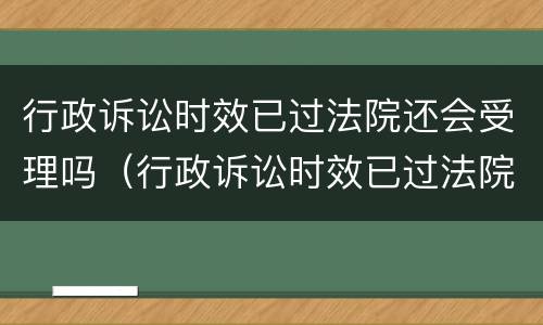 行政诉讼时效已过法院还会受理吗（行政诉讼时效已过法院还会受理吗怎么办）