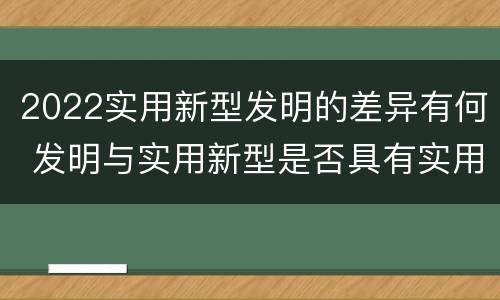 2022实用新型发明的差异有何 发明与实用新型是否具有实用性