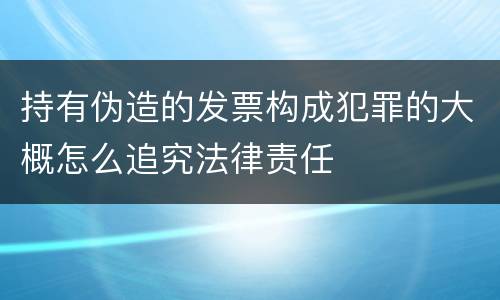 持有伪造的发票构成犯罪的大概怎么追究法律责任