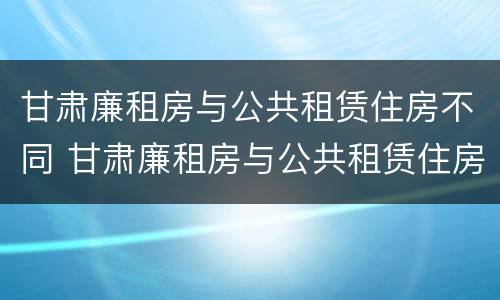 甘肃廉租房与公共租赁住房不同 甘肃廉租房与公共租赁住房不同怎么办