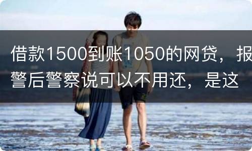 借款1500到账1050的网贷，报警后警察说可以不用还，是这样的嘛