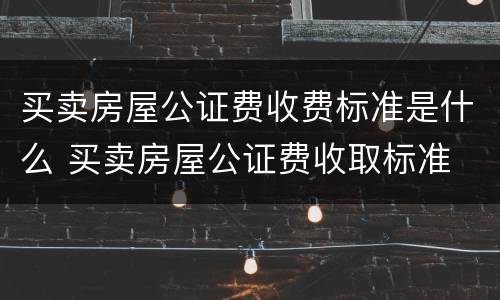 买卖房屋公证费收费标准是什么 买卖房屋公证费收取标准
