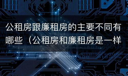 公租房跟廉租房的主要不同有哪些（公租房和廉租房是一样吗）
