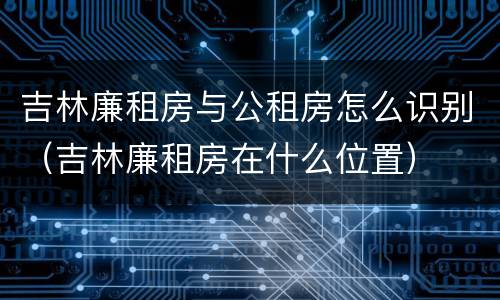 吉林廉租房与公租房怎么识别（吉林廉租房在什么位置）