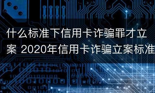 什么标准下信用卡诈骗罪才立案 2020年信用卡诈骗立案标准
