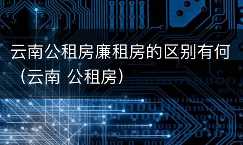 云南公租房廉租房的区别有何（云南 公租房）