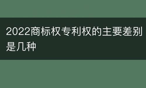 2022商标权专利权的主要差别是几种