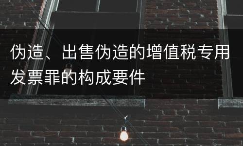 伪造、出售伪造的增值税专用发票罪的构成要件
