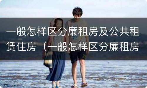 一般怎样区分廉租房及公共租赁住房（一般怎样区分廉租房及公共租赁住房的区别）