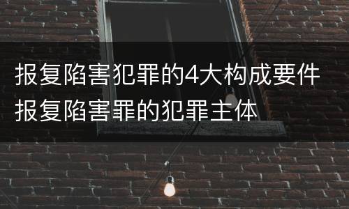 报复陷害犯罪的4大构成要件 报复陷害罪的犯罪主体