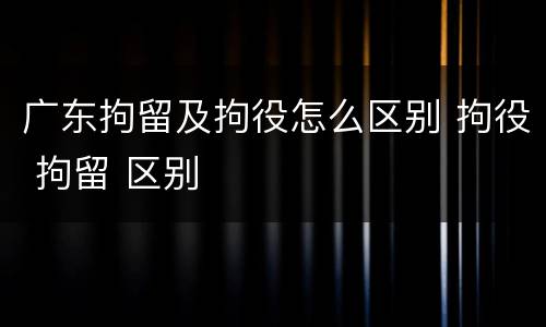 广东拘留及拘役怎么区别 拘役 拘留 区别