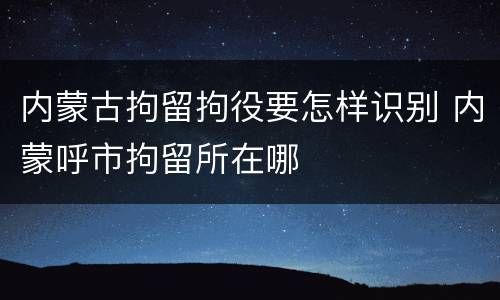 内蒙古拘留拘役要怎样识别 内蒙呼市拘留所在哪