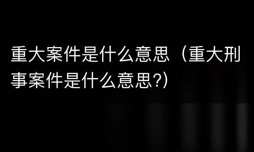 重大案件是什么意思（重大刑事案件是什么意思?）
