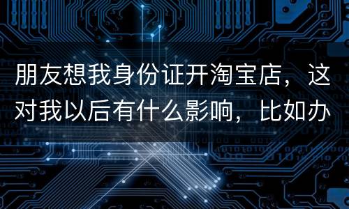 朋友想我身份证开淘宝店，这对我以后有什么影响，比如办信用卡或货款
