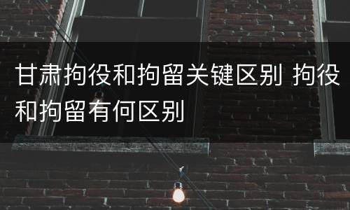 甘肃拘役和拘留关键区别 拘役和拘留有何区别