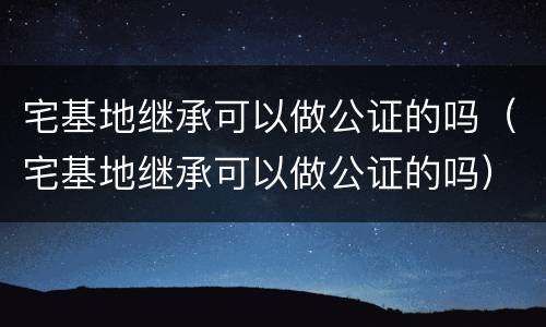 宅基地继承可以做公证的吗（宅基地继承可以做公证的吗）