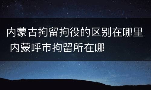 内蒙古拘留拘役的区别在哪里 内蒙呼市拘留所在哪