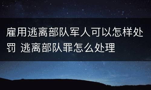 雇用逃离部队军人可以怎样处罚 逃离部队罪怎么处理