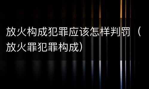 放火构成犯罪应该怎样判罚（放火罪犯罪构成）