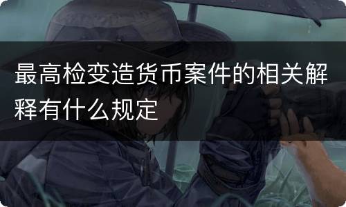 最高检变造货币案件的相关解释有什么规定